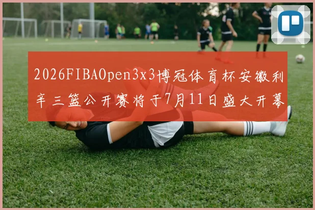 2026FIBAOpen3x3博冠体育杯安徽利辛三篮公开赛将于7月11日盛大开幕